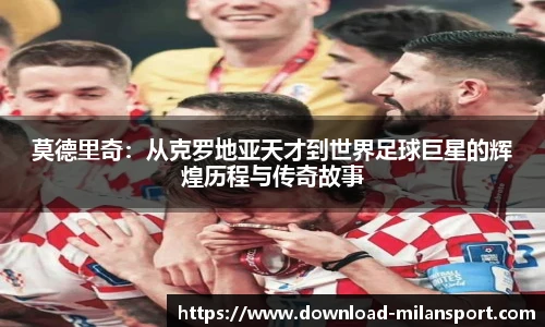 莫德里奇：从克罗地亚天才到世界足球巨星的辉煌历程与传奇故事